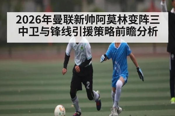 2026年曼联新帅阿莫林变阵三中卫与锋线引援策略前瞻分析